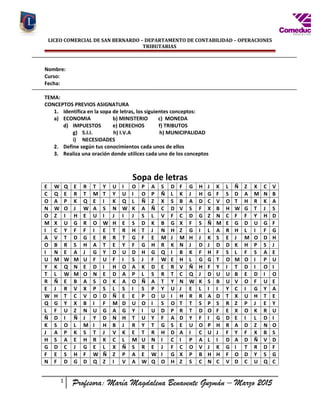 LICEO COMERCIAL DE SAN BERNARDO – DEPARTAMENTO DE CONTABILIDAD – OPERACIONES
TRIBUTARIAS
Nombre:
Curso:
Fecha:
TEMA:
CONCEPTOS PREVIOS ASIGNATURA
1. Identifica en la sopa de letras, los siguientes conceptos:
a) ECONOMIA b) MINISTERIO c) MONEDA
d) IMPUESTOS e) DERECHOS f) TRIBUTOS
g) S.I.I. h) I.V.A h) MUNICIPALIDAD
i) NECESIDADES
2. Define según tus conocimientos cada unos de ellos
3. Realiza una oración donde utilices cada uno de los conceptos
Sopa de letras
E W Q E R T Y U I O P A S D F G H J K L Ñ Z X C V
C Q E R T M T Y U I O P Ñ L K J H G F S D A M N B
O A P K Q E I K Q L Ñ Z X S B A D C V O T H R K A
N W O J W A S N W K A Ñ C D V S F X B H W G T J S
O Z I H E U I J I J S L V F C D G Z N C F F Y H D
M X U G R O W H E S D K B G X F S Ñ M E G D U G F
I C Y F F I E T R H T J N H Z G I L A R H L I F G
A V T D G E R R T G F E M J M H J K S E J M O D H
O B R S H A T E Y F G H R K N J D J D D K H P S J
I N E A J G Y D U D H G Q I B K F H F S L F S A E
U M W M U F U F I S J F W E H L G G T O M O I P U
Y K Q N E D I H O A K D E R V Ñ H F Y I T D I O I
T L W M O N E D A P L S R T C Q J D U U B E D I O
R Ñ E B A S O K A O Ñ A T Y N W K S B U V O F U E
E J R V X P S L S I S P Y U J E L I I Y C I G Y A
W H T C V O D Ñ E E P O U I H R R A D T X U H T E
Q G Y X B I F M D U O I S O T T S P S R Z P J E Y
L F U Z N U G A G Y I U D P R T D O F E X O K R U
Ñ D I Ñ J Y D N H T U Y F A D Y F I G D E I L D I
K S O L M I H B J R Y T G S E U O P H R A D Z N O
J A P K S T J V K E T R H D A I C U J F Y F X B S
H S A E H R K C L M U N I C I P A L I D A D Ñ V D
G D C J G E L X Ñ S R E J F C O V J K G I T R D F
F E S H F W Ñ Z P A E W I G X P B H H F O D Y S G
N F D G D Q Z I V A W Q O H Z S C N C V D C U Q C
1
Profesora: María Magdalena Benavente Guzmán – Marzo 2015
 