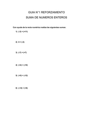 GUIA N°1 REFORZAMIENTO
SUMA DE NUMEROS ENTEROS
Con ayuda de la recta numérica realiza las siguientes sumas:
1) (-3) + (+11)
2) 0 + (-3)
3) (-7) + (+7)
4) (+4) + (-10)
5) (+5) + (-12)
6) (-14) + (+8)
 