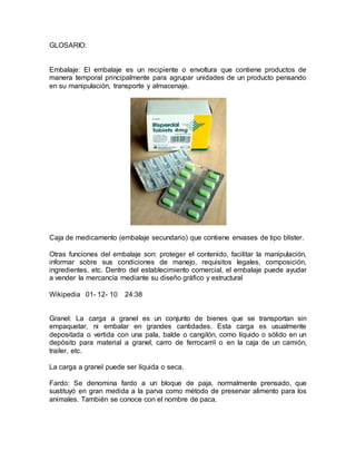 GLOSARIO:
Embalaje: El embalaje es un recipiente o envoltura que contiene productos de
manera temporal principalmente para agrupar unidades de un producto pensando
en su manipulación, transporte y almacenaje.
Caja de medicamento (embalaje secundario) que contiene envases de tipo blíster.
Otras funciones del embalaje son: proteger el contenido, facilitar la manipulación,
informar sobre sus condiciones de manejo, requisitos legales, composición,
ingredientes, etc. Dentro del establecimiento comercial, el embalaje puede ayudar
a vender la mercancía mediante su diseño gráfico y estructural
Wikipedia 01- 12- 10 24:38
Granel: La carga a granel es un conjunto de bienes que se transportan sin
empaquetar, ni embalar en grandes cantidades. Esta carga es usualmente
depositada o vertida con una pala, balde o cangilón, como líquido o sólido en un
depósito para material a granel, carro de ferrocarril o en la caja de un camión,
trailer, etc.
La carga a granel puede ser líquida o seca.
Fardo: Se denomina fardo a un bloque de paja, normalmente prensado, que
sustituyó en gran medida a la parva como método de preservar alimento para los
animales. También se conoce con el nombre de paca.
 