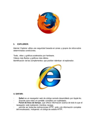 3. EXPLORER:
Internet Explorer utiliza una seguridad basada en zonas y grupos de sitios sobre
determinadas condiciones.
Texto, vídeo y gráficos acelerados por hardware.
Vídeos más fluidos y gráficos más nítidos.
Identificación de los complementos que podrían ralentizar el explorador.
4. SAFARI:
· Safari es un navegador web de código cerrado desarrollado por Apple Inc.
· Soporte para video en pantalla completa con subtitulado.
· Panel de línea de tiempo, que ofrece información acerca de todo lo que el
navegador está realizando mientras navega.
· permite ver todas las redirecciones HTTP, junto a la información completa
del encabezado, incluyendo el código de estado HTTP.
 