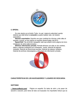 5. OPERA:
· Es más rápido con el botón Turbo, lo cual, mejora la velocidad cuando
detecta que está lenta la conexión y puede realizar esto, de manera
automática.
· Idiomas soportados: Soporta una gran cantidad de idiomas, entre ellos el
español, aunque ya hay página en español desde finales del 2010.
· Speed Dial: Fue el primer navegador web que añadió como página de inicio
miniaturas de sitios seleccionados.
· Eliminar información privada: Permite eliminar con sólo un clic cookies,
datos y páginas protegidos por contraseña, caché, historial de páginas
visitadas, historial de direcciones escritas, historial de enlaces visitados,
historial de archivos descargados y otros tipos de información privada.
CARACTERÍSTICAS DE LOS NAVEGADORES Y LUGARES DE DESCARGA
SOFTONIC
: //www.softonic.com/ Página en español. Es lenta de abrir y de pasar de
sección a sección, pero tiene de todo con buscador. Es importante indicar que se
 