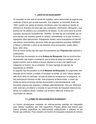 7. ¿QUÉ ES UN BUSCADOR?
Un buscador es una web en donde se muestran varias direcciones de páginas que
contienen el tema que se está buscando. Sus orígenes se remontan al año de
1994, cuando una pareja de jóvenes decidieron crear una página en donde se
ofreciera un directorio de sitios web que contuvieran información interesante y que
pudiera ser de utilidad a sus compañeros de estudio. Es así como nació el primer
buscador reconocido mundialmente: YAHOO!. Su éxito fue tan importante que en
poco tiempo una empresa grande lo compró, convirtiéndolo en lo que es ahora y
agregando otras aplicaciones. Actualmente existen varios buscadores de internet
que ofrecen innumerables servicios, entre los que podemos encontrar GOOGLE,
a Yahoo! y AltaVista, y otros no tan famosos como el buscador, mundo latino,
lycos, entre otros.
Pero al mismo tiempo hay tres tipos de buscadores que Empresa mía explicará a
continuación.
El primer tipo de buscador es el de Índices de Búsqueda. Este es el primer tipo
de buscador que surgió y consiste en que la base de datos se construye con un
equipo humano que se dedica a buscar páginas en la red y las clasifica por
categorías en función de su contenido. El mejor ejemplo de este tipo de
buscadores es YAHOO!.
El segundo tipo de buscador es el de Motores de Búsqueda. Su surgimiento vino
después de los índices y aunque el concepto es similar, es decir, ofrece páginas
web de un tema en particular, la base de datos es recogida por un programa, no
hay participación humana en ello. Este programa se llama araña o motor (de
donde se deriva el nombre del tipo de buscador) y permanentemente está
buscando páginas que organiza y cataloga automáticamente. Hay una diferencia
entre este tipo y el anterior y consiste en que el motor de búsqueda relaciona los
temas con palabras claves, mientras que el índice relaciona el tema con
direcciones de internet.
7.1¿CÓMO ES UNA BUSQUEDA AVANZADA?
La función de búsqueda avanzada de noticias permite restringir las búsquedas
para obtener resultados aún más específicos. Puedes utilizar esta función para
buscar artículos específicos de determinadas publicaciones o artículos de las
fechas que prefieras. Para acceder a la función de búsqueda avanzada de noticias
 