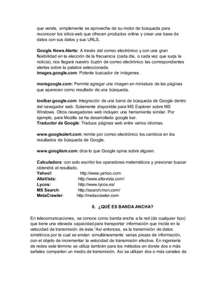 que vende, simplemente se aprovecha de su motor de búsqueda para
reconocer los sitios web que ofrecen productos online y crear una base de
datos con sus datos y sus URLS.
Google News Alerts: A través del correo electrónico y con una gran
flexibilidad en la elección de la frecuencia (cada día, o cada vez que surja la
noticia), nos llegará nuestro buzón de correo electrónico las correspondientes
alertas sobre la palabra seleccionada.
images.google.com: Potente buscador de imágenes.
moregoogle.com: Permite agregar una imagen en miniatura de las páginas
que aparecen como resultado de una búsqueda.
toolbar.google.com: Integración de una barra de búsqueda de Google dentro
del navegador web. Solamente disponible para MS Explorer sobre MS
Windows. Otros navegadores web incluyen una herramienta similar. Por
ejemplo, para Mozilla se ha desarrollado google bar.
Traductor de Google: Traduce páginas web entre varios idiomas.
www.googlealert.com: remite por correo electrónico los cambios en los
resultados de búsqueda de Google.
www.googlism.com: dice lo que Google opina sobre alguien.
Calculadora: con solo escribir los operadores matemáticos y presionar buscar
obtendrá el resultado.
Yahoo!: http://www.yahoo.com
AltaVista: http://www.altavista.com/
Lycos: http://www.lycos.es/
MS Search: http://search.msn.com/
MetaCrawler: http://metacrawler.com
8. ¿QUÉ ES BANDA ANCHA?
En telecomunicaciones, se conoce como banda ancha a la red (de cualquier tipo)
que tiene una elevada capacidad para transportar información que incide en la
velocidad de transmisión de ésta.1Así entonces, es la transmisión de datos
simétricos por la cual se envían simultáneamente varias piezas de información,
con el objeto de incrementar la velocidad de transmisión efectiva. En ingeniería
de redes este término se utiliza también para los métodos en donde dos o más
señales comparten un medio de transmisión. Así se utilizan dos o más canales de
 