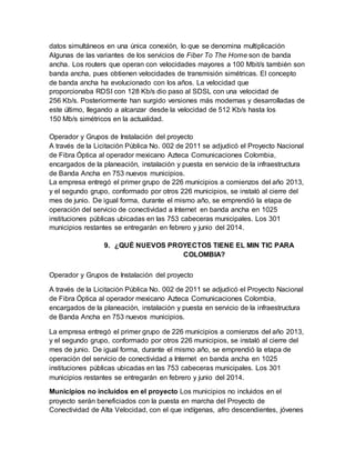 datos simultáneos en una única conexión, lo que se denomina multiplicación
Algunas de las variantes de los servicios de Fiber To The Home son de banda
ancha. Los routers que operan con velocidades mayores a 100 Mbit/s también son
banda ancha, pues obtienen velocidades de transmisión simétricas. El concepto
de banda ancha ha evolucionado con los años. La velocidad que
proporcionaba RDSI con 128 Kb/s dio paso al SDSL con una velocidad de
256 Kb/s. Posteriormente han surgido versiones más modernas y desarrolladas de
este último, llegando a alcanzar desde la velocidad de 512 Kb/s hasta los
150 Mb/s simétricos en la actualidad.
Operador y Grupos de Instalación del proyecto
A través de la Licitación Pública No. 002 de 2011 se adjudicó el Proyecto Nacional
de Fibra Óptica al operador mexicano Azteca Comunicaciones Colombia,
encargados de la planeación, instalación y puesta en servicio de la infraestructura
de Banda Ancha en 753 nuevos municipios.
La empresa entregó el primer grupo de 226 municipios a comienzos del año 2013,
y el segundo grupo, conformado por otros 226 municipios, se instaló al cierre del
mes de junio. De igual forma, durante el mismo año, se emprendió la etapa de
operación del servicio de conectividad a Internet en banda ancha en 1025
instituciones públicas ubicadas en las 753 cabeceras municipales. Los 301
municipios restantes se entregarán en febrero y junio del 2014.
9. ¿QUÉ NUEVOS PROYECTOS TIENE EL MIN TIC PARA
COLOMBIA?
Operador y Grupos de Instalación del proyecto
A través de la Licitación Pública No. 002 de 2011 se adjudicó el Proyecto Nacional
de Fibra Óptica al operador mexicano Azteca Comunicaciones Colombia,
encargados de la planeación, instalación y puesta en servicio de la infraestructura
de Banda Ancha en 753 nuevos municipios.
La empresa entregó el primer grupo de 226 municipios a comienzos del año 2013,
y el segundo grupo, conformado por otros 226 municipios, se instaló al cierre del
mes de junio. De igual forma, durante el mismo año, se emprendió la etapa de
operación del servicio de conectividad a Internet en banda ancha en 1025
instituciones públicas ubicadas en las 753 cabeceras municipales. Los 301
municipios restantes se entregarán en febrero y junio del 2014.
Municipios no incluidos en el proyecto Los municipios no incluidos en el
proyecto serán beneficiados con la puesta en marcha del Proyecto de
Conectividad de Alta Velocidad, con el que indígenas, afro descendientes, jóvenes
 