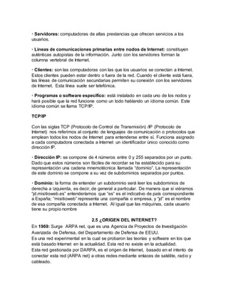 · Servidores: computadoras de altas prestancias que ofrecen servicios a los
usuarios.
· Líneas de comunicaciones primarias entre nodos de Internet: constituyen
auténticas autopistas de la información. Junto con los servidores forman la
columna vertebral de Internet.
· Clientes: son las computadoras con las que los usuarios se conectan a Internet.
Estos clientes pueden estar dentro o fuera de la red. Cuando el cliente está fuera,
las líneas de comunicación secundarias permiten su conexión con los servidores
de Internet. Esta línea suele ser telefónica.
· Programas o software específico: está instalado en cada uno de los nodos y
hará posible que la red funcione como un todo hablando un idioma común. Este
idioma común se llama TCP/IP.
TCP/IP
Con las siglas TCP (Protocolo de Control de Transmisión) /IP (Protocolo de
Internet) nos referimos al conjunto de lenguajes de comunicación o protocolos que
emplean todos los nodos de Internet para entenderse entre sí. Funciona asignado
a cada computadora conectada a Internet un identificador único conocido como
dirección IP.
· Dirección IP: se compone de 4 números entre 0 y 255 separados por un punto.
Dado que estos números son fáciles de recordar se ha establecido para su
representación una cadena mnemotécnica llamada “dominio”. La representación
de este dominio se compone a su vez de subdominios separados por puntos.
· Dominio: la forma de entender un subdominio será leer los subdominios de
derecha a izquierda, es decir, de general a particular. De manera que si viéramos
“jd.misitioweb.es” entenderíamos que “es” es el indicativo de país correspondiente
a España; “misitioweb” representa una compañía o empresa, y “jd” es el nombre
de esa compañía conectada a Internet. Al igual que las máquinas, cada usuario
tiene su propio nombre
2.5 ¿ORIGEN DEL INTERNET?
En 1969: Surge ARPA net, que es una Agencia de Proyectos de Investigación
Avanzada de Defensa, del Departamento de Defensa de EEUU.
Es una red experimental en la cual se probaron las teorías y software en los que
está basado Internet en la actualidad. Esta red no existe en la actualidad.
Esta red gestionada por DARPA, es el origen de Internet, basado en el intento de
conectar esta red (ARPA net) a otras redes mediante enlaces de satélite, radio y
cableado.
 