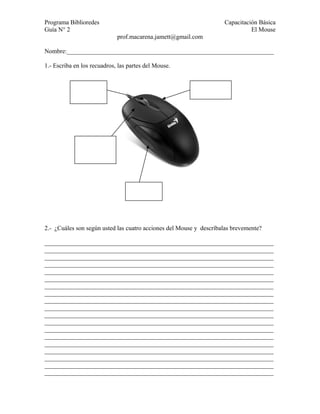 Programa Biblioredes                                                Capacitación Básica
Guía N° 2                                                                     El Mouse
                             prof.macarena.jamett@gmail.com

Nombre:__________________________________________________________________

1.- Escriba en los recuadros, las partes del Mouse.




2.- ¿Cuáles son según usted las cuatro acciones del Mouse y descríbalas brevemente?

_________________________________________________________________________
_________________________________________________________________________
_________________________________________________________________________
_________________________________________________________________________
_________________________________________________________________________
_________________________________________________________________________
_________________________________________________________________________
_________________________________________________________________________
_________________________________________________________________________
_________________________________________________________________________
_________________________________________________________________________
_________________________________________________________________________
_________________________________________________________________________
_________________________________________________________________________
_________________________________________________________________________
_________________________________________________________________________
_________________________________________________________________________
_________________________________________________________________________
_________________________________________________________________________
 