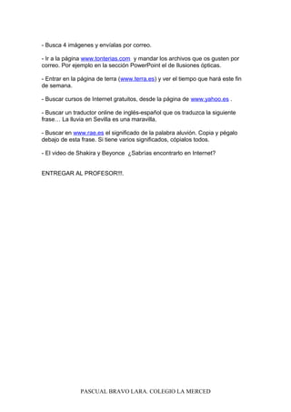 - Busca 4 imágenes y envíalas por correo.
- Ir a la página www.tonterias.com y mandar los archivos que os gusten por
correo. Por ejemplo en la sección PowerPoint el de Ilusiones ópticas.
- Entrar en la página de terra (www.terra.es) y ver el tiempo que hará este fin
de semana.
- Buscar cursos de Internet gratuitos, desde la página de www.yahoo.es .
- Buscar un traductor online de inglés-español que os traduzca la siguiente
frase… La lluvia en Sevilla es una maravilla.
- Buscar en www.rae.es el significado de la palabra aluvión. Copia y pégalo
debajo de esta frase. Si tiene varios significados, cópialos todos.
- El video de Shakira y Beyonce ¿Sabrías encontrarlo en Internet?
ENTREGAR AL PROFESOR!!!.
PASCUAL BRAVO LARA. COLEGIO LA MERCED
 