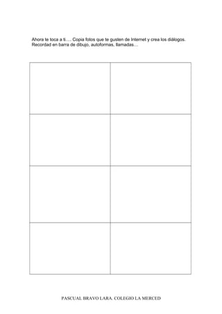 Ahora te toca a ti…. Copia fotos que te gusten de Internet y crea los diálogos.
Recordad en barra de dibujo, autoformas, llamadas…
PASCUAL BRAVO LARA. COLEGIO LA MERCED
 