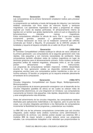 Primera Generación (1951 a 1958)
Las computadoras de la primera Generación emplearon bulbos para procesar
información.
La programación se realizaba a través del lenguaje de máquina. Las memorias
estaban construidas con finos tubos de mercurio liquido y tambores
magnéticos. Los operadores ingresaban los datos y programas en código
especial por medio de tarjetas perforadas. El almacenamiento interno se
lograba con un tambor que giraba rápidamente, sobre el cual un dispositivo de
lectura/escritura colocaba marcas magnéticas.
Estos computadores utilizaban la válvula de vacío. Por lo que eran equipos
sumamente grandes, pesados y generaban mucho calor.
La Primera Generación se inicia con la instalación comercial del UNIVAC
construida por Eckert y Mauchly. El procesador de la UNIVAC pesaba 30
toneladas y requería el espacio completo de un salón de 20 por 40 pies.
Segunda Generación (1959-1964)
El Transistor Compatibilidad Limitada sustituye la válvula de vacío utilizada en
la primera generación. Los computadores de la segunda generación erán más
rápidas, más pequeñas y con menores necesidades de ventilación. Estas
computadoras también utilizaban redes de núcleos magnéticos en lugar de
tambores giratorios para el almacenamiento primario. Estos núcleos contenían
pequeños anillos de material magnético, enlazados entre sí, en los cuales
podían almacenarse datos e instrucciones.
Los programas de computadoras también mejoraron. COBOL desarrollado
durante la 1era generación estaba ya disponible comercialmente. Los
programas escritos para una computadora podían transferirse a otra con un
mínimo esfuerzo. El escribir un programa ya no requería entender plenamente
el hardware de la computación.
Tercera Generación (1964-1971)
Circuitos Integrados, Compatibilidad con Equipo Mayor, Multiprogramación,
Minicomputadora
Las computadoras de la tercera generación emergieron con el desarrollo de los
circuitos integrados (pastillas de silicio) en las cuales se colocan miles de
componentes electrónicos, en una integración en miniatura. Las computadoras
nuevamente se hicieron más pequeñas, más rápidas, desprendían menos calor
y eran energéticamente más eficientes.
Antes del advenimiento de los circuitos integrados, las computadoras estaban
diseñadas para aplicaciones matemáticas o de negocios, pero no para las dos
cosas. Los circuitos integrados permitieron a los fabricantes de computadoras
incrementar la flexibilidad de los programas, y estandarizar sus modelos.
La IBM 360 una de las primeras computadoras comerciales que usó circuitos
integrados, podía realizar tanto análisis numéricos como administración ó
procesamiento de archivos. Los clientes podían escalar sus sistemas 360 a
modelos IBM de mayor tamaño y podían todavía correr sus programas
actuales. Las computadoras trabajaban a tal velocidad que proporcionaban la
PASCUAL BRAVO LARA. COLEGIO LA MERCED
 