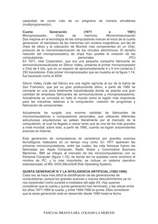capacidad de correr más de un programa de manera simultánea
(multiprogramación).
Cuarta Generación (1971 a 1981)
Microprocesador, Chips de memoria, Microminiaturización
Dos mejoras en la tecnología de las computadoras marcan el inicio de la cuarta
generación: el reemplazo de las memorias con núcleos magnéticos, por las de
chips de silicio y la colocación de Muchos más componentes en un Chip:
producto de la microminiaturización de los circuitos electrónicos. El tamaño
reducido del microprocesadory de chips hizo posible la creación de las
computadoras personales (PC)
En 1971, intel Corporation, que era una pequeña compañía fabricante de
semiconductoresubicada en Silicon Valley, presenta el primer microprocesador
o Chip de 4 bits, que en un espacio de aproximadamente 4 x 5 mm contenía 2
250 transistores. Este primer microprocesador que se muestra en la figura 1.14,
fue bautizado como el 4004.
Silicon Valley (Valle del Silicio) era una región agrícola al sur de la bahía de
San Francisco, que por su gran producciónde silicio, a partir de 1960 se
convierte en una zona totalmente industrializada donde se asienta una gran
cantidad de empresas fabricantes de semiconductores y microprocesadores.
Actualmente es conocida en todo el mundo como la región más importante
para las industrias relativas a la computación: creación de programas y
fabricación de componentes.
Actualmente ha surgido una enorme cantidad de fabricantes de
microcomputadoras o computadoras personales, que utilizando diferentes
estructuraso arquitecturas se pelean literalmente por el mercado de la
computación, el cual ha llegado a crecer tanto que es uno de los más grandes
a nivel mundial; sobre todo, a partir de 1990, cuando se logran sorprendentes
avances en Internet.
Esta generación de computadoras se caracterizó por grandes avances
tecnológicos realizados en un tiempo muy corto. En 1977 aparecen las
primeras microcomputadoras, entre las cuales, las más famosas fueron las
fabricadas por Apple Computer, Radio Shack y Commodore Busíness
Machines. IBM se integra al mercado de las microcomputadoras con su
Personal Computer (figura 1.15), de donde les ha quedado como sinónimo el
nombre de PC, y lo más importante; se incluye un sistema operativo
estandarizado, el MS- DOS (MicroSoft Disk Operating System).
QUINTA GENERACIÃ“N Y LA INTELIGENCIA ARTIFICIAL (1982-1989)
Cada vez se hace más difícil la identificación de las generaciones de
computadoras, porque los grandes avances y nuevos descubrimientos ya no
nos sorprenden como sucedió a mediados del siglo XX. Hay quienes
consideran que la cuarta y quinta generación han terminado, y las ubican entre
los años 1971-1984 la cuarta, y entre 1984-1990 la quinta. Ellos consideran
que la sexta generación está en desarrollo desde 1990 hasta la fecha.
PASCUAL BRAVO LARA. COLEGIO LA MERCED
 