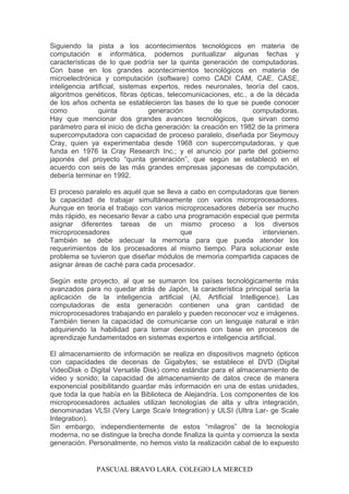 Siguiendo la pista a los acontecimientos tecnológicos en materia de
computación e informática, podemos puntualizar algunas fechas y
características de lo que podría ser la quinta generación de computadoras.
Con base en los grandes acontecimientos tecnológicos en materia de
microelectrónica y computación (software) como CADI CAM, CAE, CASE,
inteligencia artificial, sistemas expertos, redes neuronales, teoría del caos,
algoritmos genéticos, fibras ópticas, telecomunicaciones, etc., a de la década
de los años ochenta se establecieron las bases de lo que se puede conocer
como quinta generación de computadoras.
Hay que mencionar dos grandes avances tecnológicos, que sirvan como
parámetro para el inicio de dicha generación: la creación en 1982 de la primera
supercomputadora con capacidad de proceso paralelo, diseñada por Seymouy
Cray, quien ya experimentaba desde 1968 con supercomputadoras, y que
funda en 1976 la Cray Research Inc.; y el anuncio por parte del gobierno
japonés del proyecto “quinta generación”, que según se estableció en el
acuerdo con seis de las más grandes empresas japonesas de computación,
debería terminar en 1992.
El proceso paralelo es aquél que se lleva a cabo en computadoras que tienen
la capacidad de trabajar simultáneamente con varios microprocesadores.
Aunque en teoría el trabajo con varios microprocesadores debería ser mucho
más rápido, es necesario llevar a cabo una programación especial que permita
asignar diferentes tareas de un mismo proceso a los diversos
microprocesadores que intervienen.
También se debe adecuar la memoria para que pueda atender los
requerimientos de los procesadores al mismo tiempo. Para solucionar este
problema se tuvieron que diseñar módulos de memoria compartida capaces de
asignar áreas de caché para cada procesador.
Según este proyecto, al que se sumaron los países tecnológicamente más
avanzados para no quedar atrás de Japón, la característica principal sería la
aplicación de la inteligencia artificial (Al, Artificial Intelligence). Las
computadoras de esta generación contienen una gran cantidad de
microprocesadores trabajando en paralelo y pueden reconocer voz e imágenes.
También tienen la capacidad de comunicarse con un lenguaje natural e irán
adquiriendo la habilidad para tomar decisiones con base en procesos de
aprendizaje fundamentados en sistemas expertos e inteligencia artificial.
El almacenamiento de información se realiza en dispositivos magneto ópticos
con capacidades de decenas de Gigabytes; se establece el DVD (Digital
VideoDisk o Digital Versatile Disk) como estándar para el almacenamiento de
video y sonido; la capacidad de almacenamiento de datos crece de manera
exponencial posibilitando guardar más información en una de estas unidades,
que toda la que había en la Biblioteca de Alejandría. Los componentes de los
microprocesadores actuales utilizan tecnologías de alta y ultra integración,
denominadas VLSI (Very Large Sca/e Integration) y ULSI (Ultra Lar- ge Scale
Integration).
Sin embargo, independientemente de estos “milagros” de la tecnología
moderna, no se distingue la brecha donde finaliza la quinta y comienza la sexta
generación. Personalmente, no hemos visto la realización cabal de lo expuesto
PASCUAL BRAVO LARA. COLEGIO LA MERCED
 