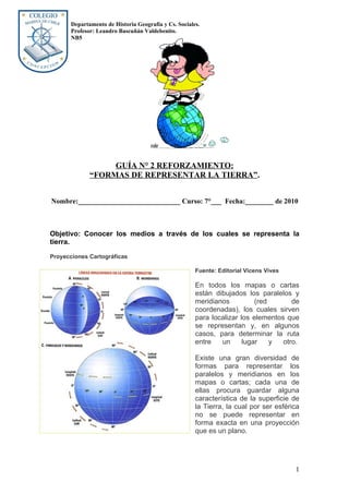 Departamento de Historia Geografía y Cs. Sociales.
       Profesor: Leandro Bascuñán Valdebenito.
       NB5




                   GUÍA N° 2 REFORZAMIENTO:
              “FORMAS DE REPRESENTAR LA TIERRA”.


Nombre:_____________________________ Curso: 7°___ Fecha:________ de 2010



Objetivo: Conocer los medios a través de los cuales se representa la
tierra.

Proyecciones Cartográficas

                                                       Fuente: Editorial Vicens Vives

                                                       En todos los mapas o cartas
                                                       están dibujados los paralelos y
                                                       meridianos          (red       de
                                                       coordenadas), los cuales sirven
                                                       para localizar los elementos que
                                                       se representan y, en algunos
                                                       casos, para determinar la ruta
                                                       entre   un      lugar    y  otro.

                                                       Existe una gran diversidad de
                                                       formas para representar los
                                                       paralelos y meridianos en los
                                                       mapas o cartas; cada una de
                                                       ellas procura guardar alguna
                                                       característica de la superficie de
                                                       la Tierra, la cual por ser esférica
                                                       no se puede representar en
                                                       forma exacta en una proyección
                                                       que es un plano.




                                                                                        1
 