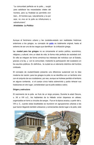 “La comunidad perfecta es la polis..., surgió
para satisfacer las necesidades vitales del
hombre, pero su finalidad es permitirle vivir
bien... El hombre que, naturalmente y no por
azar, no viva en la polis es infrahumano o
sobrehumano”.
Aristóteles La Política




Aunque el fenómeno urbano y las ciudades-estado son realidades históricas
anteriores a los griegos, su concepto de polis es totalmente original, hasta el
extremo de ser uno de los rasgos que identifican la civilización griega.

La ciudad para los griegos no es únicamente el centro político, económico,
religioso y cultural, sino un ideal de vida, la forma más perfecta de sociedad civil.
En ella se integran de forma armónica los intereses del individuo con el Estado,
gracias a la ley, y con la comunidad, mediante la participación del ciudadano en
los asuntos públicos. En definitiva, la ciudad es un elemento distintivo del hombre
civilizado.

El concepto de ciudad-Estado presenta una diferencia sustancial con la idea
moderna de nación: para los griegos la polis no se identifica con un territorio sino
con el conjunto de sus ciudadanos, por eso, aunque se hubiese perdido el territorio
en alguna contienda, si el cuerpo cívico había sobrevivido y podía rehacer sus
tradiciones en otro lugar, consideraban que la polis estaba a salvo.

Origen y estructura

El nacimiento de la polis es fruto de un largo proceso. Durante la edad Oscura,
s. XII a VIII a.C., los habitantes de la Hélade vivían dispersos en aldeas,
organizados en torno a vínculos de sangre. Fue en la época arcaica, a partir del s.
VIII a. C., cuando estas localidades se reunieron en agrupaciones urbanas a las
que fueron llegando también artesanos y comerciantes dando lugar a la polis; este




                                                                                   3
 