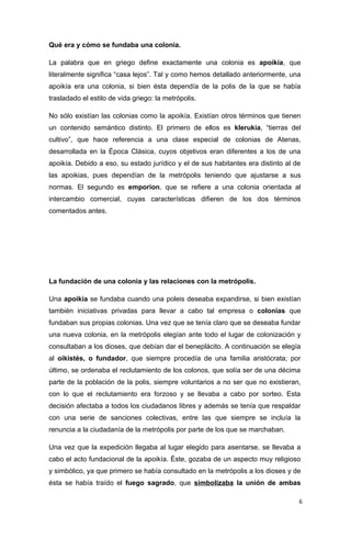 Qué era y cómo se fundaba una colonia.

La palabra que en griego define exactamente una colonia es apoikía, que
literalmente significa “casa lejos”. Tal y como hemos detallado anteriormente, una
apoikía era una colonia, si bien ésta dependía de la polis de la que se había
trasladado el estilo de vida griego: la metrópolis.

No sólo existían las colonias como la apoikía. Existían otros términos que tienen
un contenido semántico distinto. El primero de ellos es klerukía, “tierras del
cultivo”, que hace referencia a una clase especial de colonias de Atenas,
desarrollada en la Época Clásica, cuyos objetivos eran diferentes a los de una
apoikía. Debido a eso, su estado jurídico y el de sus habitantes era distinto al de
las apoikias, pues dependían de la metrópolis teniendo que ajustarse a sus
normas. El segundo es emporion, que se refiere a una colonia orientada al
intercambio comercial, cuyas características difieren de los dos términos
comentados antes.




La fundación de una colonia y las relaciones con la metrópolis.

Una apoikía se fundaba cuando una poleis deseaba expandirse, si bien existían
también iniciativas privadas para llevar a cabo tal empresa o colonias que
fundaban sus propias colonias. Una vez que se tenía claro que se deseaba fundar
una nueva colonia, en la metrópolis elegían ante todo el lugar de colonización y
consultaban a los dioses, que debían dar el beneplácito. A continuación se elegía
al oikistés, o fundador, que siempre procedía de una familia aristócrata; por
último, se ordenaba el reclutamiento de los colonos, que solía ser de una décima
parte de la población de la polis, siempre voluntarios a no ser que no existieran,
con lo que el reclutamiento era forzoso y se llevaba a cabo por sorteo. Esta
decisión afectaba a todos los ciudadanos libres y además se tenía que respaldar
con una serie de sanciones colectivas, entre las que siempre se incluía la
renuncia a la ciudadanía de la metrópolis por parte de los que se marchaban.

Una vez que la expedición llegaba al lugar elegido para asentarse, se llevaba a
cabo el acto fundacional de la apoikía. Éste, gozaba de un aspecto muy religioso
y simbólico, ya que primero se había consultado en la metrópolis a los dioses y de
ésta se había traído el fuego sagrado, que simbolizaba la unión de ambas

                                                                                  6
 