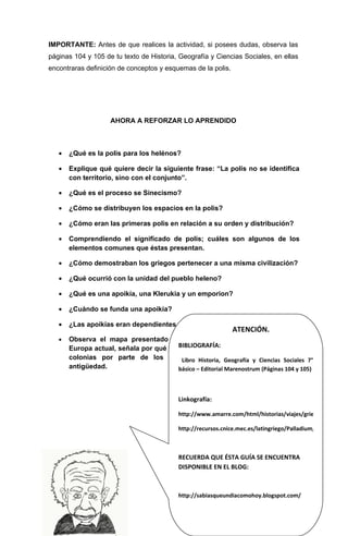 IMPORTANTE: Antes de que realices la actividad, si posees dudas, observa las
páginas 104 y 105 de tu texto de Historia, Geografía y Ciencias Sociales, en ellas
encontraras definición de conceptos y esquemas de la polis.




                     AHORA A REFORZAR LO APRENDIDO



   •   ¿Qué es la polis para los helénos?

   •   Explique qué quiere decir la siguiente frase: “La polis no se identifica
       con territorio, sino con el conjunto”.

   •   ¿Qué es el proceso se Sinecismo?

   •   ¿Cómo se distribuyen los espacios en la polis?

   •   ¿Cómo eran las primeras polis en relación a su orden y distribución?

   •   Comprendiendo el significado de polis; cuáles son algunos de los
       elementos comunes que éstas presentan.

   •   ¿Cómo demostraban los griegos pertenecer a una misma civilización?

   •   ¿Qué ocurrió con la unidad del pueblo heleno?

   •   ¿Qué es una apoikía, una Klerukia y un emporion?

   •   ¿Cuándo se funda una apoikía?

   •   ¿Las apoikías eran dependientes o independientes de las metrópolis?
                                                               ATENCIÓN.
   •   Observa el mapa presentado en la página 9 y luego un mapa de
                                        BIBLIOGRAFÍA:
       Europa actual, señala por qué lugares de la Europa actual se fundaron
       colonias por parte de los helenos Historia, Geografía y Ciencias en la 7°
                                         Libro y como se llamaban Sociales
       antigüedad.                      básico – Editorial Marenostrum (Páginas 104 y 105)



                                            Linkografía:

                                            http://www.amarre.com/html/historias/viajes/griegos1.php

                                            http://recursos.cnice.mec.es/latingriego/Palladium/griego/esg14



                                            RECUERDA QUE ÉSTA GUÍA SE ENCUENTRA
                                            DISPONIBLE EN EL BLOG:



                                            http://sabiasqueundiacomohoy.blogspot.com/
                                                                                     8
 