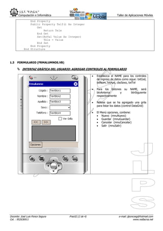 I.S.T. “F.P.G.V.”
       Computación e Informática                                               Taller de Aplicaciones Móviles

                End Property
                Public Property Telf() As Integer
                    Get
                        Return Tele
                    End Get
                    Set(ByVal Value As Integer)
                        Tele = Value
                    End Set
                End Property
            End Structure



1.3   FORMULARIO (FRMALUMNOS.VB)

       INTERFAZ GRÁFICA DEL USUARIO: AGREGAR CONTROLES AL FORMULARIO

                                                            Establezca el NAME para los controles
                                                             de ingreso de datos como sigue: txtCod,
                                                             txtNom, txtApe, cboSexo, txtTel

                                                            Para los botones        su   NAME, será
                                                             btnAnterior     y             btnSiguiente
                                                             respectivamente

                                                            Nótese que se ha agregado una grila
                                                             para listar los datos (control DataGrid)

                                                            El   Menú opciones, contiene:
                                                                  Nuevo (mnuNuevo)
                                                                  Guardar (mnuGuardar)
                                                                  Cancelar (mnuCancelar)
                                                                  Salir (mnuSalir)




Docente: José Luis Ponce Segura        Prac02 (2 de 4)                          e-mail: jlponcesg@hotmail.com
Cel. : 952636911                                                                             www.redtacna.net
 