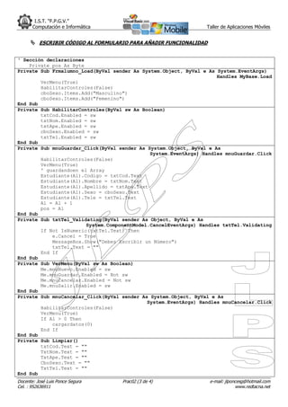 I.S.T. “F.P.G.V.”
       Computación e Informática                                 Taller de Aplicaciones Móviles


       ESCRIBIR CÓDIGO AL FORMULARIO PARA AÑADIR FUNCIONALIDAD


‘ Sección declaraciones
    Private pos As Byte
Private Sub Frmalumno_Load(ByVal sender As System.Object, ByVal e As System.EventArgs)
                                                                     Handles MyBase.Load
        VerMenu(True)
        HabilitarControles(False)
        cboSexo.Items.Add("Masculino")
        cboSexo.Items.Add("Femenino")
End Sub
Private Sub HabilitarControles(ByVal sw As Boolean)
        txtCod.Enabled = sw
        txtNom.Enabled = sw
        txtApe.Enabled = sw
        cboSexo.Enabled = sw
        txtTel.Enabled = sw
End Sub
Private Sub mnuGuardar_Click(ByVal sender As System.Object, ByVal e As
                                              System.EventArgs) Handles mnuGuardar.Click
        HabilitarControles(False)
        VerMenu(True)
        ' guardandoen el Array
        Estudiante(Al).Codigo = txtCod.Text
        Estudiante(Al).Nombre = txtNom.Text
        Estudiante(Al).Apellido = txtApe.Text
        Estudiante(Al).Sexo = cboSexo.Text
        Estudiante(Al).Tele = txtTel.Text
        Al = Al + 1
        pos = Al
End Sub
Private Sub txtTel_Validating(ByVal sender As Object, ByVal e As
                        System.ComponentModel.CancelEventArgs) Handles txtTel.Validating
        If Not IsNumeric(txtTel.Text) Then
            e.Cancel = True
            MessageBox.Show("Debes Escribir un Número")
            txtTel.Text = ""
        End If
End Sub
Private Sub VerMenu(ByVal sw As Boolean)
        Me.mnuNuevo.Enabled = sw
        Me.mnuGuardar.Enabled = Not sw
        Me.mnuCancelar.Enabled = Not sw
        Me.mnuSalir.Enabled = sw
End Sub
Private Sub mnuCancelar_Click(ByVal sender As System.Object, ByVal e As
                                             System.EventArgs) Handles mnuCancelar.Click
        HabilitarControles(False)
        VerMenu(True)
        If Al > 0 Then
            cargardatos(0)
        End If
End Sub
Private Sub Limpiar()
        txtCod.Text = ""
        TxtNom.Text = ""
        TxtApe.Text = ""
        CboSexo.Text = ""
        TxtTel.Text = ""
End Sub
Docente: José Luis Ponce Segura     Prac02 (3 de 4)               e-mail: jlponcesg@hotmail.com
Cel. : 952636911                                                               www.redtacna.net
 