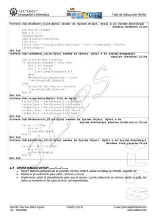 I.S.T. “F.P.G.V.”
       Computación e Informática                                                    Taller de Aplicaciones Móviles


Private Sub mnuNuevo_Click(ByVal sender As System.Object, ByVal e As System.EventArgs)
                                                                  Handles mnuNuevo.Click
        Dim Num As Integer
        Num = Al + 1
        VerMenu(False)
        HabilitarControles(True)
        Limpiar()
        txtCod.Text = Trim(Str(Date.Now.Year) + "-" + Format(Num, "0000"))
        txtNom.Focus()
End Sub
Private Sub CheckBox1_Click(ByVal sender As Object, ByVal e As System.EventArgs)
                                                                 Handles CheckBox1.Click
        Dim Lista As New ArrayList
        If CheckBox1.Checked = True Then
            Dim I As Integer
            For I = 0 To Al
                Lista.Add(Estudiante(I))
            Next
            Me.DataGrid1.DataSource = Lista
            ' Me.DataGrid1.Update()
        Else
            DataGrid1.DataSource = Nothing
            ' Me.DataGrid1.Update()
        End If
End Sub
Private Sub cargardatos(ByVal fila As Byte)
        txtCod.Text = Estudiante(fila).Codigo
        txtNom.Text = Estudiante(fila).Nombre
        txtApe.Text = Estudiante(fila).Apellido
        cboSexo.Text = Estudiante(fila).Sexo
        txtTel.Text = Estudiante(fila).Tele
End Sub
Private Sub btnAnterior_Click(ByVal sender As System.Object, ByVal e As
                                             System.EventArgs) Handles btnAnterior.Click
        If pos > 0 Then
            pos -= 1
            cargardatos(pos)
        End If
End Sub
Private Sub btnUltimo_Click(ByVal sender As System.Object, ByVal e As System.EventArgs)
                                                              Handles btnSiguiente.Click
        If pos < (Al - 1) Then
            pos += 1
            cargardatos(pos)
        End If
End Sub


1.4   AHORA HÁGALO USTED: ……/…../…….
         Mejore Usted la aplicación de la presente práctica, deberá validar los datos de entrada, aspecto, etc.
         Realice el procedimiento para editar, eliminar y buscar
         Implemente usted el procedimiento para que el usuario cuando seleccione un alumno desde la grilla, los
          datos se muestren en las cajas de texto correspondientes.




Docente: José Luis Ponce Segura               Prac02 (4 de 4)                        e-mail: jlponcesg@hotmail.com
Cel. : 952636911                                                                                  www.redtacna.net
 