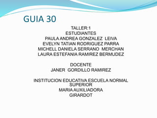 GUIA 30
TALLER:1
ESTUDIANTES
PAULA ANDREA GONZALEZ LEIVA
EVELYN TATIAN RODRIGUEZ PARRA
MICHELL DANIELA SERRANO MERCHAN
LAURA ESTEFANIA RAMIREZ BERMUDEZ
DOCENTE
JANER GORDILLO RAMIREZ
INSTITUCION EDUCATIVA ESCUELA NORMAL
SUPERIOR
MARIA AUXILIADORA
GIRARDOT
 