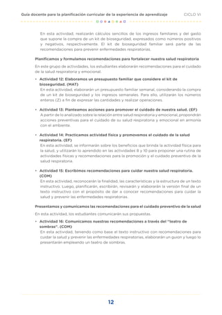 12
CICLO VI
Guía docente para la planificación curricular de la experiencia de aprendizaje
En esta actividad, realizarán cálculos sencillos de los ingresos familiares y del gasto
que supone la compra de un kit de bioseguridad, expresados como números positivos
y negativos, respectivamente. El kit de bioseguridad familiar será parte de las
recomendaciones para prevenir enfermedades respiratorias.
Planificamos y formulamos recomendaciones para fortalecer nuestra salud respiratoria
En este grupo de actividades, los estudiantes elaborarán recomendaciones para el cuidado
de la salud respiratoria y emocional.
•	 Actividad 12: Elaboramos un presupuesto familiar que considere el kit de
bioseguridad. (MAT)
En esta actividad, elaborarán un presupuesto familiar semanal, considerando la compra
de un kit de bioseguridad y los ingresos semanales. Para ello, utilizarán los números
enteros (Z) a fin de expresar las cantidades y realizar operaciones.
•	 Actividad 13: Planteamos acciones para promover el cuidado de nuestra salud. (EF)
A partir de lo analizado sobre la relación entre salud respiratoria y emocional, propondrán
acciones preventivas para el cuidado de su salud respiratoria y emocional en armonía
con el ambiente.
•	 Actividad 14: Practicamos actividad física y promovemos el cuidado de la salud
respiratoria. (EF)
En esta actividad, se informarán sobre los beneficios que brinda la actividad física para
la salud, y utilizarán lo aprendido en las actividades 8 y 10 para proponer una rutina de
actividades físicas y recomendaciones para la promoción y el cuidado preventivo de la
salud respiratoria.
•	 Actividad 15: Escribimos recomendaciones para cuidar nuestra salud respiratoria.
(COM)
En esta actividad, reconocerán la finalidad, las características y la estructura de un texto
instructivo. Luego, planificarán, escribirán, revisarán y elaborarán la versión final de un
texto instructivo con el propósito de dar a conocer recomendaciones para cuidar la
salud y prevenir las enfermedades respiratorias.
Presentamos y comunicamos las recomendaciones para el cuidado preventivo de la salud
En esta actividad, los estudiantes comunicarán sus propuestas.
•	 Actividad 16: Comunicamos nuestras recomendaciones a través del “teatro de
sombras”. (COM)
En esta actividad, teniendo como base el texto instructivo con recomendaciones para
cuidar la salud y prevenir las enfermedades respiratorias, elaborarán un guion y luego lo
presentarán empleando un teatro de sombras.
 
