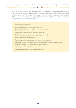 16
CICLO VI
Guía docente para la planificación curricular de la experiencia de aprendizaje
A partir de esta reflexión, los docentes de la I. E. José Carlos Mariátegui determinaron
que, de acuerdo con los niveles de las competencias en las distintas áreas, los estudiantes
pueden proponer acciones argumentadas, pero necesitan algunas adaptaciones, estrategias
diferenciadas y andamiajes para lograrlo. Por ello, decidieron trabajar dicha producción y
seleccionar las siguientes competencias:
•	 Construye su identidad.
•	 Lee textos escritos en su lengua materna.
•	 Escribe diversos tipos de textos en su lengua materna.
•	 Se comunica oralmente en su lengua materna.
•	 Gestiona responsablemente el espacio y el ambiente.
•	 Resuelve problemas de cantidad.
•	 Resuelve problemas de gestión de datos e incertidumbre.
•	 Explica el mundo físico basándose en conocimientos sobre los seres vivos,
materia y energía, biodiversidad, Tierra y universo.
•	 Asume una vida saludable.
•	 Gestiona su aprendizaje de manera autónoma.
 