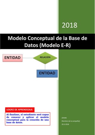 2018
JOHAN
[Nombre de la compañía]
20-3-2018
Modelo Conceptual de la Base de
Datos (Modelo E-R)
LOGRO DE APRENDIZAJE:
Al finalizar, el estudiante será capaz
de conocer y aplicar el modelo
conceptual para la creación de una
base de datos.
 