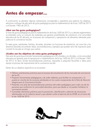 Guía Pedagógica para la Convivencia Escolar10
Antes de empezar…
A continuación se plantean algunas aclaraciones conceptuales y operativas que explican los objetivos,
estructura y enfoque de esta serie de guías pedagógicas para la implementación de la Ley 1620 de 2013
y el Decreto 1965 de 2013.
¿Qué son las guías pedagógicas?
La serie de guías pedagógicas para la implementación de la Ley 1620 de 2013 y su decreto reglamentario
se entienden como un conjunto de materiales que generan posibilidades de orientación a la comunidad
educativa de los EE del país, en el proceso de comprensión y apropiación de elementos relevantes para
potenciar la convivencia escolar.
En estas guías, estudiantes, familias, docentes, docentes con funciones de orientación, así como las y los
directivos docentes encontrarán ideas, recomendaciones y ejemplos que pueden servir de inspiración para
convertir la escuela en el lugar que sueñan.
¿Cuáles son los objetivos de estas guías pedagógicas?
Esta serie de guías busca brindar herramientas pedagógicas a EE oficiales y no oficiales, y a la comunidad
educativa en general, para la apropiación e implementación de la Ley 1620 de 2013 y el Decreto 1965
de 2013. Es decir, brinda recomendaciones prácticas, respuestas a preguntas frecuentes e ideas para
apoyar el proceso de mejoramiento de la convivencia escolar.
Dentro de sus objetivos específicos se encuentran:
• Ofrecer orientaciones prácticas para el proceso de actualización de los manuales de convivencia
de los EE.
• Proponer herramientas pedagógicas y de orden didáctico que faciliten la comprensión y la
puesta en marcha de las acciones planteadas en los cuatro componentes de la Ruta de Atención
Integral para la Convivencia Escolar.
• Presentar una serie de recomendaciones prácticas del orden pedagógico para cada una de las
personas que conforman la comunidad educativa; para que desde su rol puedan fortalecer la
convivencia escolar.
• Consolidar elementos prácticos para la prevención, identificación y atención de situaciones
relacionadas con la violencia sexual o que atenten contra el ejercicio de los DHSR, en el marco de
la Ley 1620 de 2013.
 