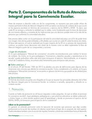 Guía Pedagógica para la Convivencia Escolar 75
Parte2.ComponentesdelaRutadeAtención
Integral para la Convivencia Escolar.
Antes de empezar a describir cada uno de los componentes, es necesario que para poder utilizar de
manera pertinente la Ruta de Atención Integral en el EE se realice una lectura de contexto de lo que ocurre
en los espacios escolares en términos de convivencia, y ejercicio de los DDHH y DHSR. Es decir, que
cada EE se acerque y entienda la realidad que lo rodea, como fundamento para la toma de decisiones
de una manera reflexiva y consiente de las implicaciones que una decisión pueden tener en la vida de las
personas que conforman la comunidad educativa.
Este proceso debe contar con la participación de toda la comunidad educativa con el fin de poder tener
una imagen clara de las potencialidades y dificultades que ocurren en cada EE sobre los temas de interés.
Al tener este ejercicio, el cual es realizado por la gran mayoría de los EE en su proceso de mejoramiento
continuo, se podrán tomar decisiones más claras de la manera como se debe implementar la Ruta de
Atención Integral a partir de sus componentes y acciones.
m Lugar de articulación.
En la guía pedagógica “Manual de convivencia” encuentra recomendaciones para realizar la lectura
de contexto. Así mismo, en la guía pedagógica “Convivencia y derechos sexuales y reproductivos en la
escuela” puede profundizar sobre este tema para enriquecer el ejercicio. Adicionalmente, en el espacio
virtual de Ciudadanía Activa, encontrará otras herramientas para enriquecer este proceso.
l ¿Sabía usted que...?
En el artículo 39 del Decreto 1965 de 2013 se plantea una serie de definiciones para algunas de las
situaciones más comunes que afectan la convivencia escolar. Como complemento a lo anterior, en la guía
pedagógica “Manual de convivencia” se encuentra un glosario de términos que puede ser de utilidad para
este proceso.
s Oportunidad para innovar.
Al final de documento encuentra una infografía en la que se resumen los principales elementos de la Ruta
de Atención Integral para la Convivencia Escolar. Le invitamos a revisarla, apropiarla y utilizarla en su
contexto escolar.
1. Promoción.
Cuando se habla de promoción es útil buscar respuesta a estas preguntas: ¿a qué se refiere el promover
la convivencia escolar?, ¿qué estrategias pedagógicas y qué prácticas educativas se deben potenciar?,
y ¿cómo lograr un clima escolar propicio para el aprendizaje y donde se promueva el ejercicio de los
DDHH, DHSR y la formación para el ejercicio de la ciudadanía?
¿Qué es la promoción?
En general, se entiende promoción como la ejecución de acciones que provocan que algo suceda:
promocionar es la acción de movilizar al colectivo social hacia el logro de un propósito de nivel superior.
Puede entenderse también como la acción de impulsar, fomentar y dinamizar orientándose hacia el desarrollo
 