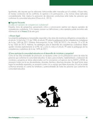 Guía Pedagógica para la Convivencia Escolar 87
Igualmente, esto requiere que las relaciones institucionales estén marcadas por el cuidado; el buen trato;
el manejo constructivo de los conflictos; la apertura a la participación, y las normas claras aplicadas
consistentemente. Esto implica la promoción de relaciones constructivas entre todas las personas que
conforman la comunidad educativa (Chaux et al., 2013).
n Pregunta frecuente.
¿Cuáles son ejemplos de competencias ciudadanas?
Empatía, toma de perspectiva, pensamiento crítico y comunicación asertiva son algunos ejemplos de
competencias ciudadanas. Si le interesa conocer sus definiciones y otros ejemplos puede encontrar esta
información en el Anexo 2 de esta guía.
S Rincón legal.
Los proyectos pedagógicos transversales responden a las áreas de enseñanza obligatoria consignadas en
el artículo 14 de la Ley 115 de 1994, el artículo 79 sobre la pedagogía de las competencias ciudadanas
de la Ley 1474 de 2011 (Estatuto Anticorrupción), la Ley 1530 de 2012 y los artículos 15 a 20 de
la Ley 1620 de 2013. Además, las estrategias para el desarrollo de competencias ciudadanas deben
quedar incluidas explícitamente en el PEI, tal y como lo indica el artículo 79 sobre la pedagogía de las
competencias ciudadanas de la Ley 1474 de 2011.
¿Cómo participa la comunidad educativa en el desarrollo de iniciativas y proyectos?
Como en las otras actividades de promoción, es necesario contar con la participación activa de todas las
personas que conforman la comunidad educativa. Es decir, para el diseño, implementación y evaluación de
iniciativas y proyectos en temas relacionados con la convivencia y el ejercicio de los DDHH y DHSR, es
necesario contar con la voz de estudiantes, docentes, familias y directivas docentes. De igual forma, para
lograr los resultados esperados, es necesario contar con un equipo que lidere el proceso, el cual se puede
conformar teniendo en cuenta las fortalezas y potencialidades de todas las personas que conforman la
comunidad educativa.
 