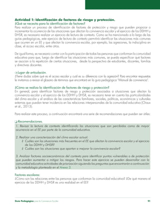 Guía Pedagógica para la Convivencia Escolar 91
Actividad 1: Identificación de factores de riesgo y protección.
¿Qué se necesita para la identificación de factores?
Para realizar un proceso de identificación de factores de protección y riesgo que pueden propiciar o
incrementar la ocurrencia de las situaciones que afectan la convivencia escolar y el ejercicio de los DDHH y
DHSR, es necesario realizar un ejercicio de lectura de contexto. Como se ha mencionado a lo largo de las
guías pedagógicas, este ejercicio de lectura de contexto permitirá identificar las situaciones más comunes
que ocurren en un EE y que afectan la convivencia escolar, por ejemplo, las agresiones, la indisciplina en
clase, el acoso escolar, entre otros.
De igual forma, es necesario contar con la participación de todas las personas que conforman la comunidad
educativa para que, luego de identificar las situaciones más comunes, se pueda especificar qué factores
se asocian a la repetición de ciertas situaciones, desde la perspectiva de estudiantes, docentes, familias
y directivas docentes.
m Lugar de articulación.
¿Tiene dudas sobre qué es el acoso escolar y cuál es su diferencia con la agresión? Para encontrar respuestas
le invitamos a revisar el glosario de términos que encontrará en la guía pedagógica “Manual de convivencia”.
¿Cómo se realiza la identificación de factores de riesgo y protección?
En general, para identificar factores de riesgo y protección asociados a situaciones que afectan la
convivencia escolar y el ejercicio de los DDHH y DHSR, es necesario tener en cuenta las particularidades
del clima escolar y el análisis de las características familiares, sociales, políticas, económicas y culturales
externas que puedan tener incidencia en las relaciones interpersonales de la comunidad educativa (Chaux
et al., 2013).	
Para realizar este proceso, a continuación encontrará una serie de recomendaciones que pueden ser útiles:
q Recomendaciones.
1. Revisar la lectura de contexto identificando las situaciones que son percibidas como de mayor
ocurrencia en el EE por parte de la comunidad educativa.
2. Realizar una caracterización del clima escolar actual:
¿	 Cuáles son las situaciones más frecuentes en el EE que afectan la convivencia escolar y el ejercicio
	 de los DDHH y DHSR?
¿	 Cuáles son las situaciones que aportan a mejorar la convivencia escolar?
3. Analizar factores socioeconómicos del contexto para identificar puntos vulnerables o de protección
que pueden aumentar o mitigar los riesgos. Para hacer este ejercicio se pueden desarrollar con la
comunidad educativa actividades de priorización siguiendo las preguntas que encontrarán a continuación
y la metodología planteada en el Anexo 3.
Factores escolares:
¿Cómo son las relaciones entre las personas que conforman la comunidad educativa? ¿De qué manera el
ejercicio de los DDHH y DHSR es una realidad en el EE?
 