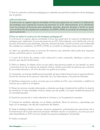 Guía Pedagógica para la Convivencia Escolar 95
7. Tener en cuenta las condiciones pedagógicas y materiales que permitan la realización de las estrategias
que se generen.
q Recomendaciones.
A continuación se sugieren algunas actividades mínimas que puede tener en cuenta en la elaboración
de estrategias para implementar acciones de prevención en el EE. Adicionalmente, se ha identificado
cómo los procesos de formación para estudiantes, docentes, directivas docentes y familia en temas
como el desarrollo de competencias ciudadanas, los DDHH y DHSR, se convierten en estrategias claves
para la prevención.
¿Cómo se realiza la construcción de estrategias pedagógicas?
A continuación se sugieren algunas actividades mínimas que puede tener en cuenta en la elaboración de
estrategias para implementar acciones de prevención en el EE. Adicionalmente, se ha identificado cómo los
procesos de formación para estudiantes, docentes, directivas docentes y familia en temas como el desarrollo
de competencias ciudadanas, los DDHH y DHSR, se convierten en estrategias claves para la prevención.
Las ideas son generales porque se reconoce de antemano que solamente usted puede tener respuestas
exactas y pertinentes para su comunidad:
1. A partir de la lectura de contexto, misión institucional o sueño compartido, identifique y priorice una
situación que requiera transformación.
2. Defina un objetivo. Un objetivo útil es uno que usted y otras personas pueden ver, por ejemplo: se creará
y promoverá el uso de un espacio de expresión artística colectiva para todas las personas que conforman
la comunidad educativa y con el fin de reducir los grafitis en los baños.
3. Comprenda, con el mayor detalle que le sea posible, de qué se trata la situación que se quiere transformar.
Escuche las versiones de las personas implicadas, las y los observadores, y las personas afectadas.
4. Identifique excepciones, es decir, acciones que ya se realizan en el EE y que contrarrestan o redefinen la
situación que se definió en el objetivo.
5. Planee tres acciones concretas relacionadas y coherentes que tengan el potencial de modificar la situación
por transformar. En estas actividades involucre, siempre que sea posible, a la mayor cantidad de personas de
la comunidad educativa.
6. Ejecute las acciones de un modo ordenado en el tiempo y con la preparación necesaria.
7. Compare los resultados obtenidos con el objetivo planteado. Revise los alcances y aprendizajes que
logró con la estrategia, más allá del cumplimiento del objetivo.
8. Ajuste la estrategia (objetivo, acciones, secuencia, preparación, participantes) para aproximarse más a
la transformación de la pauta relacional priorizada. Inténtenla articular con proyectos y acciones que ya se
estén desarrollando en el EE como por ejemplo los proyectos pedagógicos transversales.
9. ¡Vuelva a empezar!
 