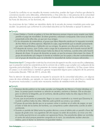 Guía Pedagógica para la Convivencia Escolar 103
Cuando los conflictos no son resueltos de manera constructiva, pueden dar lugar a hechos que afectan la
convivencia escolar como altercados, enfrentamientos o riñas entre dos o más personas de la comunidad
educativa. Estas situaciones se pueden presentar en el desarrollo cotidiano de las actividades del aula, en
las horas de descanso, en las reuniones, etc.
Las situaciones de tipo I deben ser atendidas dentro de la escuela de manera inmediata para evitar que
escalen. Las personas que conforman la comunidad educativa son los llamados a apoyar la atención.
u Ejemplo.
• Juan Esteban y Camilo se pelean a la hora del descanso porque ninguno quiso aceptar que había
	 perdido el juego de microfútbol. Se dicen groserías y alcanzan a empujarse. Esto nunca se había
	 presentado entre ellos dos, ya que son muy amigos.
• En las olimpiadas de matemáticas, el grupo que lidera Alejandro pierde por la respuesta incorrecta
	 de Ana María en el último ejercicio. Alejandro la culpa, argumentando que no estudió juiciosamente
	 por estar maquillándose y hablando con sus amigas. Se genera una discusión entre los dos.
• El docente de música, Juan Carlos, está a cargo de la presentación de la banda marcial del EE
	 en el Día de la Familia. Decide ensayar todos los días en las mañanas, cuando antes solía hacerlo
	 después de clases. Un grupo de docentes se queja, ya que los ensayos interrumpen las clases. El
	 grupo de estudiantes que integran la banda se molestan por las quejas y discuten acaloradamente
	 con el grupo de docentes pues no entienden la necesidad de realizar ensayos adicionales.
Situaciones tipo II. Corresponden a este tipo las situaciones de agresión escolar, acoso escolar y ciberacoso,
que no presenten revista las características de la comisión de un delito y que cumplan con cualquiera de las
siguientes particularidades: a) Que se presenten de manera repetida o sistemática. b) Que causen daños
al cuerpo o a la salud (física o mental) sin generar incapacidad alguna para cualquiera de las personas
involucradas (Decreto 1965 de 2013, artículo 40).
Para la atención de estas situaciones se requiere la actuación de la comunidad educativa y en algunos
casos de otras entidades, por ejemplo, en casos de afectación al cuerpo o a la salud física o mental de
las personas involucradas o cuando sean necesarias medidas de restablecimiento de derechos.
u Ejemplo.
• Vanessa decide publicar en las redes sociales una fotografía de Mónica y Cristian dándose un    
   beso. La pareja quería mantener su relación en secreto y reclama a Vanessa. Ella se disculpa
pero no elimina la fotografía, por el contrario, decide publicar todos los días alguna foto o in
formación de la pareja.
• Luna, que se encuentra en preescolar, llega a su casa a mostrarle a su mamá que Giovanny la
muerde o pellizca todos los días. Además suele quitarle sus onces y sus colores.
• El grupo de porristas decide que no se quieren volver a cambiar en el salón de juegos, ya que
   al estar al lado de los baños de hombres, sus compañeros suelen observarlas cuando se están
cambiando.
• Durante un partido de fútbol entre los grados décimo y once el árbitro pita un penalti a favor del
   equipo de grado once. Los jugadores del otro equipo no están de acuerdo y se inicia una riña
con insultos que termina en una pelea con agresiones físicas. Dos estudiantes deben ser remitidos
al centro de salud porque presentan sangrado en la nariz. Los estudiantes reciben atención
médica, pero el doctor no dictamina incapacidad médica.
 