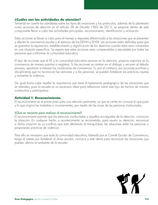 Guía Pedagógica para la Convivencia Escolar 115
¿Cuáles son las actividades de atención?
Teniendo en cuenta las claridades sobre los tipos de situaciones y los protocolos, además de lo planteado
como acciones de atención en el artículo 38 de Decreto 1965 de 2013, se propone dentro de este
componente llevar a cabo tres actividades principales: reconocimiento, identificación y activación.
Estas acciones se llevan a cabo para el manejo y respuesta diferenciada a las situaciones que se presenten
y afecten la convivencia escolar y el ejercicio de los DDHH y DHSR. Las acciones están definidas para que
se garantice la reparación, restablecimiento y dignificación de los derechos cuando estos sean vulnerados
en una situación específica. Se espera que estas acciones sean comprendidas y ejecutadas por todas las
personas que conforman la comunidad educativa.
El tipo de acciones que el EE y la comunidad educativa asuman en la atención, propicia impactos en la
convivencia de manera positiva o negativa. Si las acciones se centran en el diálogo y recurren al debido
proceso, aportarán a mejorar las condiciones de convivencia. Si, por el contrario, son acciones punitivas y
disciplinarias que no reconocen las versiones y a las personas, se pueden fortalecer las prácticas injustas
y aumentar la violencia.
De igual forma cabe resaltar la importancia que tiene el tratamiento pedagógico de las situaciones que
se atienden, pues la escuela es un escenario ideal para reflexionar sobre este tipo de hechos de manera
constructiva y participativa.
Actividad 1. Reconocimiento.
El reconocimiento es el primer paso para una atención pertinente, ya que se centra en conocer lo que pasó
y lo que origina las molestias o inconvenientes, por medio de las voces de las personas involucradas.
¿Qué se necesita para realizar el reconocimiento?
El reconocimiento permite que las personas involucradas y aquellas encargadas de la atención, conozcan
la situación. En cualquier hecho o acontecimiento se recomienda, para asumir su atención, reconocer
si dicha situación es un conflicto que está afectando la tranquilidad, las relaciones entre las personas o
propiciando prácticas de violencia.
Para ello es necesario que toda la comunidad educativa, liderada por el Comité Escolar de Convivencia,
tenga el interés por fortalecer el clima escolar, conozca y esté alerta para reconocer las situaciones que
pueden afectar el ambiente de la escuela.
 