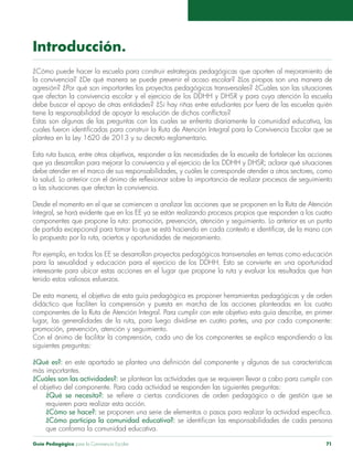 Guía Pedagógica para la Convivencia Escolar 71
Introducción.
¿Cómo puede hacer la escuela para construir estrategias pedagógicas que aporten al mejoramiento de
la convivencia? ¿De qué manera se puede prevenir el acoso escolar? ¿Los piropos son una manera de
agresión? ¿Por qué son importantes los proyectos pedagógicos transversales? ¿Cuáles son las situaciones
que afectan la convivencia escolar y el ejercicio de los DDHH y DHSR y para cuya atención la escuela
debe buscar el apoyo de otras entidades? ¿Si hay riñas entre estudiantes por fuera de las escuelas quién
tiene la responsabilidad de apoyar la resolución de dichos conflictos?
Estas son algunas de las preguntas con las cuales se enfrenta diariamente la comunidad educativa, las
cuales fueron identificadas para construir la Ruta de Atención Integral para la Convivencia Escolar que se
plantea en la Ley 1620 de 2013 y su decreto reglamentario.
Esta ruta busca, entre otros objetivos, responder a las necesidades de la escuela de fortalecer las acciones
que ya desarrollan para mejorar la convivencia y el ejercicio de los DDHH y DHSR; aclarar qué situaciones
debe atender en el marco de sus responsabilidades, y cuáles le corresponde atender a otros sectores, como
la salud. Lo anterior con el ánimo de reflexionar sobre la importancia de realizar procesos de seguimiento
a las situaciones que afectan la convivencia.
Desde el momento en el que se comiencen a analizar las acciones que se proponen en la Ruta de Atención
Integral, se hará evidente que en los EE ya se están realizando procesos propios que responden a los cuatro
componentes que propone la ruta: promoción, prevención, atención y seguimiento. Lo anterior es un punto
de partida excepcional para tomar lo que se está haciendo en cada contexto e identificar, de la mano con
lo propuesto por la ruta, aciertos y oportunidades de mejoramiento.
Por ejemplo, en todos los EE se desarrollan proyectos pedagógicos transversales en temas como educación
para la sexualidad y educación para el ejercicio de los DDHH. Esto se convierte en una oportunidad
interesante para ubicar estas acciones en el lugar que propone la ruta y evaluar los resultados que han
tenido estos valiosos esfuerzos.
De esta manera, el objetivo de esta guía pedagógica es proponer herramientas pedagógicas y de orden
didáctico que faciliten la comprensión y puesta en marcha de las acciones planteadas en los cuatro
componentes de la Ruta de Atención Integral. Para cumplir con este objetivo esta guía describe, en primer
lugar, las generalidades de la ruta, para luego dividirse en cuatro partes, una por cada componente:
promoción, prevención, atención y seguimiento.
Con el ánimo de facilitar la comprensión, cada uno de los componentes se explica respondiendo a las
siguientes preguntas:
¿Qué es?: en este apartado se plantea una definición del componente y algunas de sus características
más importantes.
¿Cuáles son las actividades?: se plantean las actividades que se requieren llevar a cabo para cumplir con
el objetivo del componente. Para cada actividad se responden las siguientes preguntas:
¿Qué se necesita?: se refiere a ciertas condiciones de orden pedagógico o de gestión que se
requieren para realizar esta acción.
¿Cómo se hace?: se proponen una serie de elementos o pasos para realizar la actividad específica.
¿Cómo participa la comunidad educativa?: se identifican las responsabilidades de cada persona
que conforma la comunidad educativa.
 