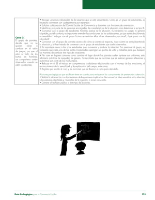 Guía Pedagógica para la Convivencia Escolar 155
Caso 3.
El grupo de porristas,
decide que no se
quieren volver a
cambiar en el salón
de juegos, ya que al
estar al lado de los
baños de hombres,
sus compañeros suelen
observarlas cuando se
están cambiando.
• Recoger versiones individuales de la situación que se está presentando. Como es un grupo de estudiantes, es
necesario conversar con cada persona por separado.
• Solicitar colaboración del Comité Escolar de Convivencia y docentes con funciones de orientación.
• Identificar, por parte de las personas encargadas, las características de la situación para determinar si es tipo III.
• Conversar con el grupo de estudiantes hombres acerca de la situación. Es necesario no juzgar, ni generar
culpables, por el contrario, es importante entender las condiciones de los adolescentes, ya que están descubriendo
su sexualidad. Indagar con el grupo ¿cómo se sentirían ellos al ser observados por otros?, ¿qué pasa con la
intimidad?
• Conversar con el grupo de porristas acerca de cómo se sienten al respecto, hace cuánto se está presentando
la situación, y si han tratado de conversar con el grupo de estudiantes que suele observarlas.
• Es importante reunir a las y los estudiantes para conversar y analizar la situación. Sin presionar al grupo, es
necesario que cada una de las partes involucradas expongan sus puntos de vista y molestias para que busquen
las maneras de cambiar éste tipo de situaciones.
• No caer en lugares comunes como cambiar el lugar donde las porristas suelen quitarse sus uniformes, esto
reforzaría prácticas de inequidad de género. Es importante que las acciones que se realicen generen reflexiones y
autocrítica por parte de los involucrados.
• Reforzar en el EE el trabajo en competencias ciudadanas relacionadas con el manejo de las emociones, el
reconocimiento de la sexualidad, y la exploración del cuerpo, entre otras.
• Registrar por escrito el caso y las acciones que se llevaron a cabo para atenderlo.
Acciones pedagógicas que se deben tener en cuenta para enriquecer los componentes de prevención y atención:
• Validar la información con las versiones de las personas implicadas. Reconocer los roles asumidos en la situación
y las personas afectadas y causantes de la agresión o acoso recurrente.
• Generar el rechazo público a este tipo de acciones.
 