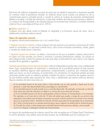 Guía Pedagógica para la Convivencia Escolar 273
Esta forma de violencia comprende una serie de actos que van desde la exposición a situaciones sexuales
sin contacto, hasta la penetración forzada. La violencia sexual ocurre cuando una persona no da su
consentimiento para la actividad sexual, o cuando la víctima es incapaz de oponerse voluntariamente
(debido a la edad, a la falta de información, a estar bajo el efecto de sustancias psicoactivas o debido a
su condición de discapacidad) o de rehusarse (porque se encuentra bajo amenaza o sometida mediante
violencia física o psicológica) (Chaux et al., 2013).
l ¿Sabía usted que…?
Cualquier acto que atente contra la libertad, la integridad y la formación sexual de niñas, niños y
adolescentes constituye violencia sexual.
Tipos de agresión sexual.
La agresión sexual puede presentarse con o sin contacto físico:
• Agresión sexual sin contacto: incluye cualquier acto que expone a una persona a situaciones de índole
sexual no consentidas y sin que haya contacto físico, como ocurre al hacerse comentarios, chistes, gestos
o miradas de índole sexual u obscenos.
• Agresión sexual con contacto: se refiere a situaciones en las que se presenta contacto intencional en
el cuerpo con fines sexuales, así víctima y victimaria o victimario permanezcan vestidos. Se incluyen en
esta categoría halar o bajar las prendas de vestir para dejar al descubierto la ropa interior o los órganos
sexuales de la agredida o agredido.
Contacto sexual abusivo entre menores de edad: si bien en el desarrollo sexual de niñas, niños y adolescentes
tienen lugar comportamientos de exploración y expresiones de la sexualidad propias de este proceso,
es necesario identificar algunas otras expresiones, comportamientos y prácticas que constituyen abuso
dado que hacen uso de la amenaza, el sometimiento y la intimidación. Es importante señalar que estas
situaciones pueden poner en evidencia posibles contextos de abuso o situaciones de agresión sexual a
las que también pueden estar expuestos las niñas, niños y adolescentes que ejercen prácticas abusivas.
Algunos ejemplos de estas situaciones son:
a) La actividad sexual se da entre niñas y niños donde uno es más grande y fuerte que la otra
persona, o está más desarrollado física, psicológica o socialmente.
b) La actividad sexual no está acorde con su nivel de desarrollo. Por ejemplo, el caso de un niño de
ocho años que trata de introducir su dedo a su vecino de cinco años por el recto.
c) En la actividad sexual uno de los participantes utiliza la fuerza, la manipulación o la amenaza.
Por ejemplo, es el caso de la niña de 12 años de edad que queda a cargo de sus primos más
pequeños y les ordena que le besen y acaricien sus senos o de lo contrario va a contar a sus mamás
que «no se portaron bien». También la niña de 10 años que estimula los genitales de su hermanito
de 7 años y le dice que es un secreto entre los dos y que si alguien se entera ella le cortará el pene.
d) Cuando las niñas o niños presencian actividad sexual entre personas adultas, como puede
ocurrir en refugios o albergues donde hay hacinamiento.
La mayoría de manifestaciones de violencia sexual han sido recogidas por el Código Penal Colombiano,
el cual ha señalado como delitos varios de estos eventos. Las modalidades que los constituyen son7
:
7
Estas definiciones han sido tomadas del documento “Lineamientos metodológicos para el abordaje intersectorial a víctimas de violencias sexuales” (Ministerio
de Salud y Protección Social y OIM, 2013).
 
