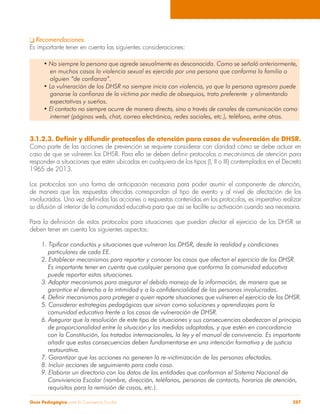 Guía Pedagógica para la Convivencia Escolar 287
q Recomendaciones.
Es importante tener en cuenta las siguientes consideraciones:
• No siempre la persona que agrede sexualmente es desconocida. Como se señaló anteriormente,
	 en muchos casos la violencia sexual es ejercida por una persona que conforma la familia o
	 alguien “de confianza”.
• La vulneración de los DHSR no siempre inicia con violencia, ya que la persona agresora puede
	 ganarse la confianza de la víctima por medio de obsequios, trato preferente y alimentando
	 expectativas y sueños.
• El contacto no siempre ocurre de manera directa, sino a través de canales de comunicación como
	 internet (páginas web, chat, correo electrónico, redes sociales, etc.), teléfono, entre otros.
3.1.2.3. Definir y difundir protocolos de atención para casos de vulneración de DHSR.
Como parte de las acciones de prevención se requiere considerar con claridad cómo se debe actuar en
caso de que se vulneren los DHSR. Para ello se deben definir protocolos o mecanismos de atención para
responder a situaciones que estén ubicadas en cualquiera de los tipos (I, II o III) contemplados en el Decreto
1965 de 2013.
Los protocolos son una forma de anticipación necesaria para poder asumir el componente de atención,
de manera que las respuestas ofrecidas correspondan al tipo de evento y al nivel de afectación de los
involucrados. Una vez definidas las acciones o respuestas contenidas en los protocolos, es imperativo realizar
su difusión al interior de la comunidad educativa para que así se facilite su activación cuando sea necesaria.
Para la definición de estos protocolos para situaciones que puedan afectar el ejercicio de los DHSR se
deben tener en cuenta los siguientes aspectos:
1. Tipificar conductas y situaciones que vulneran los DHSR, desde la realidad y condiciones
	 particulares de cada EE.
2. Establecer mecanismos para reportar y conocer los casos que afectan el ejercicio de los DHSR.
	 Es importante tener en cuenta que cualquier persona que conforma la comunidad educativa
	 puede reportar estas situaciones.
3. Adoptar mecanismos para asegurar el debido manejo de la información, de manera que se
	 garantice el derecho a la intimidad y a la confidencialidad de las personas involucradas.
4. Definir mecanismos para proteger a quien reporte situaciones que vulneren el ejercicio de los DHSR.
5. Considerar estrategias pedagógicas que sirvan como soluciones y aprendizajes para la
	 comunidad educativa frente a los casos de vulneración de DHSR.
6. Asegurar que la resolución de este tipo de situaciones y sus consecuencias obedezcan al principio
	 de proporcionalidad entre la situación y las medidas adoptadas, y que estén en concordancia
	 con la Constitución, los tratados internacionales, la ley y el manual de convivencia. Es importante
	 añadir que estas consecuencias deben fundamentarse en una intención formativa y de justicia
	restaurativa.
7. Garantizar que las acciones no generen la re-victimización de las personas afectadas.
8. Incluir acciones de seguimiento para cada caso.
9. Elaborar un directorio con los datos de las entidades que conforman el Sistema Nacional de
	 Conviviencia Escolar (nombre, dirección, teléfonos, personas de contacto, horarios de atención,
	 requisitos para la remisión de casos, etc.).
 