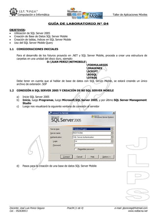 I.S.T. “F.P.G.V.”
       Computación e Informática                                                   Taller de Aplicaciones Móviles


                                  GUÍA DE LABORATORIO N° 04

OBJETIVOS:
 Utilización de SQL Server 2005
 Creación de Base de Datos SQL Server Mobile
 Creación de tablas, índices en SQL Server Mobile
 Uso del SQL Server Mobile Query

1.1   CONSIDERACIONES INICIALES

      Para el desarrollo de los futuros proyecto en .NET y SQL Server Mobile, proceda a crear una estructura de
      carpetas en una unidad del disco duro, ejemplo:
                                D:JUAN PEREZNETMOBILE
                                                              FORMULARIOS
                                                              IMAGENES
                                                              SCRIPT
                                                              BDSQL
                                                              OTROS
      Debe tener en cuenta que al hablar de base de datos con SQL Server Mobile, se estará creando un único
      archivo de extensión .SDF

1.2   CONEXIÓN A SQL SERVER 2005 Y CREACIÓN DE BD SQL SERVER MOBILE

      a)   Inicie SQL Server 2005
      b)   Inicio, luego Programas, luego Microsoft SQL Server 2005, y por último SQL Server Management
           Studio
      c)   Luego nos visualizará la siguiente ventana de conexión al servidor




      d)   Pasos para la creación de una base de datos SQL Server Mobile




Docente: José Luis Ponce Segura                Prac04 (1 de 4)                      e-mail: jlponcesg@hotmail.com
Cel. : 952636911                                                                                 www.redtacna.net
 