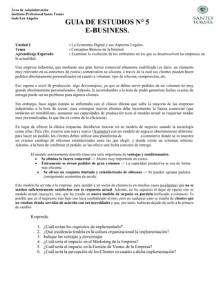 Área de Administración
Instituto Profesional Santo Tomás
Sede Los Angeles
GUIA DE ESTUDIOS N° 5
E-BUSINESS.
Unidad I : La Economía Digital y sus Aspectos Legales.
Tema : Conceptos Básicos de la Internet.
Aprendizaje Esperado : Examinar la evolución de los ambientes en los que se desenvuelven las empresas en
la actualidad.
Una empresa industrial, que mediante una gran fuerza comercial altamente cualificada (es decir, un elemento
muy relevante en su estructura de costos) comercializa su silicona, a través de la cual sus clientes pueden hacer
pedidos absolutamente personalizados en cuanto a volumen, tipo de silicona, composición, etc.
Eso supone a nivel de producción algo desventajoso, ya que se deben servir pedidos de un volumen no muy
grande absolutamente personalizados. Además, la incertidumbre a la hora de poder garantizar fechas exactas de
entrega puede ser un problema para algunos clientes.
Sin embargo, hace algún tiempo se enfrentaba con el clásico dilema que sufre la mayoría de las empresas
industriales a la hora de crecer: para conseguir nuevos clientes debe incrementar la fuerza comercial (que
tardarían en rentabilizar), aumentar sus capacidades de producción (con el modelo actual se requerían tiradas
muy personalizadas, lo que iba en contra de la eficiencia).
En lugar de ofrecer la clásica respuesta, decidieron innovar en su modelo de negocio, usando la tecnología
como pilar. Para ello, crearon una nueva marca (Xiameter) con un modelo de negocio absolutamente diferente:
para hacer un pedido, los clientes deben utilizar una plataforma de e-commerce donde se es muestra
un extenso catálogo de siliconas estandarizadas entre las que elegir, y donde existe un volumen mínimo.
Además, a la hora de confirmar el pedido, se les ofrece una fecha concreta de entrega.
El modelo anteriormente descrito tiene una serie importante de ventajas y condicionantes:
 Se elimina la fuerza comercial –> Ahorro muy importante en costos.
 Únicamente se sirven pedidos de gran volumen –> La capacidad productiva se usa de forma
más eficiente.
 Se ofrece un conjunto limitado y estandarizado de siliconas –> Se pueden agrupar pedidos
consiguiendo economías de escala.
Este modelo ha servido a la empresa para atender a un sector de clientes (o en muchos casos no-clientes) que no se
sentían suficientemente satisfechos con la respuesta actual. Además, no ha supuesto el dejar de operar con su
modelo actual (margen), sino que ha creado un nuevo modelo de negocio en paralelo (enfocado a volumen). Es
posible que en el segmento más bajo uno haya canibalizado al otro, pero en cualquier caso se trataba de clientes que
no estaban siendo servidos de acuerdo con sus necesidades y que, por tanto, hubieran dejado de serlo a la primera
de cambio.
Responda.
1. ¿Cuál serían los requisitos de implementarlo?
2. ¿Qué incidencia tendría en la cultura organizacional la implementación?
3. Indique las ventajas y desventajas
4. ¿Cuál sería el impacto en el Marketing de la Empresa?
5. ¿Cuál sería el impacto en la Gestión de Ventas de la Empresa?
6. ¿Cuál sería la percepción de los Clientes en cuanto a dicha implementación?
 