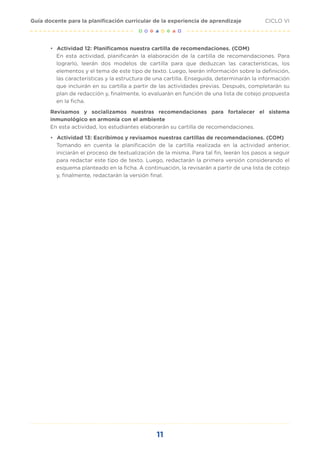 11
CICLO VI
Guía docente para la planificación curricular de la experiencia de aprendizaje
•	 Actividad 12: Planificamos nuestra cartilla de recomendaciones. (COM)
En esta actividad, planificarán la elaboración de la cartilla de recomendaciones. Para
lograrlo, leerán dos modelos de cartilla para que deduzcan las características, los
elementos y el tema de este tipo de texto. Luego, leerán información sobre la definición,
las características y la estructura de una cartilla. Enseguida, determinarán la información
que incluirán en su cartilla a partir de las actividades previas. Después, completarán su
plan de redacción y, finalmente, lo evaluarán en función de una lista de cotejo propuesta
en la ficha.
Revisamos y socializamos nuestras recomendaciones para fortalecer el sistema
inmunológico en armonía con el ambiente
En esta actividad, los estudiantes elaborarán su cartilla de recomendaciones.
•	 Actividad 13: Escribimos y revisamos nuestras cartillas de recomendaciones. (COM)
Tomando en cuenta la planificación de la cartilla realizada en la actividad anterior,
iniciarán el proceso de textualización de la misma. Para tal fin, leerán los pasos a seguir
para redactar este tipo de texto. Luego, redactarán la primera versión considerando el
esquema planteado en la ficha. A continuación, la revisarán a partir de una lista de cotejo
y, finalmente, redactarán la versión final.
 