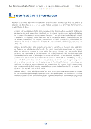 12
CICLO VI
Guía docente para la planificación curricular de la experiencia de aprendizaje
Sugerencias para la diversificación
Veamos un ejemplo de cómo diversificar la experiencia de aprendizaje. Para ello, analiza el
caso de los docentes de la I. E. San Judas Tadeo, ubicada en la provincia de Tahuamanu,
región Madre de Dios.
Durante el trabajo colegiado, los docentes de primero de secundaria analizan la pertinencia
de la experiencia de aprendizaje planteada por el Minedu, considerando las características,
los intereses y las necesidades de sus estudiantes, así como el contexto local, el de la escuela
y el del aula. Por ejemplo, tienen en cuenta que el cuidado de la salud está influenciado por
los hábitos alimenticios, de higiene y de actividad física de las personas y reconocen que
el acceso a la salud es un derecho humano. Así, acordaron mantener el eje propuesto por
el Minedu.
Esperan que ello motive a los estudiantes a situarse y analizar su contexto para reconocer
los factores que afectan su salud y sobre los cuales pueden tomar acciones, por ejemplo,
elegir sus alimentos o realizar actividad física. Reconocen también que comprender, desde
la ciencia y la tecnología, el funcionamiento del sistema inmunológico y la importancia de
la alimentación ayudará a promover el cuidado de la salud. En ese sentido, analizaron la
problemática del cuidado de la salud desde diversas perspectivas -científica y social- y
cómo afecta la calidad de vida de sus estudiantes, sus familias y de la región en general.
En su análisis, encontraron que la estructura y la función del sistema inmunológico son
nociones complejas y abstractas para sus estudiantes. Del mismo modo, reconocieron
que existe abundante información sobre la importancia de la alimentación, la higiene y la
actividad física en el cuidado de la salud.
Además, a partir de los resultados de los procesos de aprendizaje y evaluaciones anteriores,
los docentes identificaron logros y necesidades de aprendizaje en sus estudiantes tomando
en cuenta los estándares de aprendizaje para el grado. Por ejemplo, encontraron lo siguiente:
II.
 