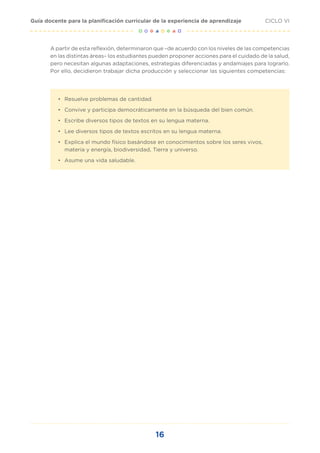 16
CICLO VI
Guía docente para la planificación curricular de la experiencia de aprendizaje
A partir de esta reflexión, determinaron que –de acuerdo con los niveles de las competencias
en las distintas áreas– los estudiantes pueden proponer acciones para el cuidado de la salud,
pero necesitan algunas adaptaciones, estrategias diferenciadas y andamiajes para lograrlo.
Por ello, decidieron trabajar dicha producción y seleccionar las siguientes competencias:
•	 Resuelve problemas de cantidad.
•	 Convive y participa democráticamente en la búsqueda del bien común.
•	 Escribe diversos tipos de textos en su lengua materna.
•	 Lee diversos tipos de textos escritos en su lengua materna.
•	 Explica el mundo físico basándose en conocimientos sobre los seres vivos,
materia y energía, biodiversidad, Tierra y universo.
•	 Asume una vida saludable.
 