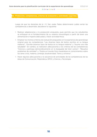 18
CICLO VI
Guía docente para la planificación curricular de la experiencia de aprendizaje
d.	 Producción, competencias, criterios de evaluación y actividades sugeridas
Luego de que los docentes de la I. E. San Judas Tadeo determinaran cuáles serían las
competencias a desarrollar, decidieron lo siguiente:
•	 	
Realizar adaptaciones a la producción propuesta, pues permite que los estudiantes
se enfoquen en el fortalecimiento de su sistema inmunológico a partir de tener una
alimentación e higiene adecuadas y hacer actividad física.
•	 Emplear los mismos criterios de evaluación propuestos en la experiencia de aprendizaje
original para las competencias “Lee diversos tipos de textos escritos en su lengua
materna”, “Escribe diversos tipos de textos en su lengua materna” y “Asume una vida
saludable”. En cambio, se realizaron adecuaciones a los criterios de las competencias
“Convive y participa democráticamente en la búsqueda del bien común”, “Resuelve
problemas de cantidad” y “Explica el mundo físico basándose en conocimientos sobre
los seres vivos, materia y energía, biodiversidad, Tierra y universo”.
•	 Hacer algunas adecuaciones a la secuencia de actividades de las competencias de las
áreas de Comunicación, Matemática, DPCC y Ciencia y Tecnología.
 