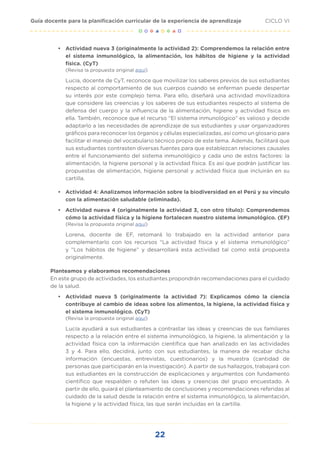 22
CICLO VI
Guía docente para la planificación curricular de la experiencia de aprendizaje
•	 Actividad nueva 3 (originalmente la actividad 2): Comprendemos la relación entre
el sistema inmunológico, la alimentación, los hábitos de higiene y la actividad
física. (CyT)
(Revisa la propuesta original aquí)
Lucía, docente de CyT, reconoce que movilizar los saberes previos de sus estudiantes
respecto al comportamiento de sus cuerpos cuando se enferman puede despertar
su interés por este complejo tema. Para ello, diseñará una actividad movilizadora
que considere las creencias y los saberes de sus estudiantes respecto al sistema de
defensa del cuerpo y la influencia de la alimentación, higiene y actividad física en
ella. También, reconoce que el recurso “El sistema inmunológico” es valioso y decide
adaptarlo a las necesidades de aprendizaje de sus estudiantes y usar organizadores
gráficos para reconocer los órganos y células especializadas, así como un glosario para
facilitar el manejo del vocabulario técnico propio de este tema. Además, facilitará que
sus estudiantes contrasten diversas fuentes para que establezcan relaciones causales
entre el funcionamiento del sistema inmunológico y cada uno de estos factores: la
alimentación, la higiene personal y la actividad física. Es así que podrán justificar las
propuestas de alimentación, higiene personal y actividad física que incluirán en su
cartilla.
•	 Actividad 4: Analizamos información sobre la biodiversidad en el Perú y su vínculo
con la alimentación saludable (eliminada).
•	 Actividad nueva 4 (originalmente la actividad 3, con otro título): Comprendemos
cómo la actividad física y la higiene fortalecen nuestro sistema inmunológico. (EF)
(Revisa la propuesta original aquí)
Lorena, docente de EF, retomará lo trabajado en la actividad anterior para
complementarlo con los recursos “La actividad física y el sistema inmunológico”
y “Los hábitos de higiene” y desarrollará esta actividad tal como está propuesta
originalmente.
Planteamos y elaboramos recomendaciones
En este grupo de actividades, los estudiantes propondrán recomendaciones para el cuidado
de la salud.
•	 Actividad nueva 5 (originalmente la actividad 7): Explicamos cómo la ciencia
contribuye al cambio de ideas sobre los alimentos, la higiene, la actividad física y
el sistema inmunológico. (CyT)
(Revisa la propuesta original aquí)
Lucía ayudará a sus estudiantes a contrastar las ideas y creencias de sus familiares
respecto a la relación entre el sistema inmunológico, la higiene, la alimentación y la
actividad física con la información científica que han analizado en las actividades
3 y 4. Para ello, decidirá, junto con sus estudiantes, la manera de recabar dicha
información (encuestas, entrevistas, cuestionarios) y la muestra (cantidad de
personas que participarán en la investigación). A partir de sus hallazgos, trabajará con
sus estudiantes en la construcción de explicaciones y argumentos con fundamento
científico que respalden o refuten las ideas y creencias del grupo encuestado. A
partir de ello, guiará el planteamiento de conclusiones y recomendaciones referidas al
cuidado de la salud desde la relación entre el sistema inmunológico, la alimentación,
la higiene y la actividad física, las que serán incluidas en la cartilla.
 