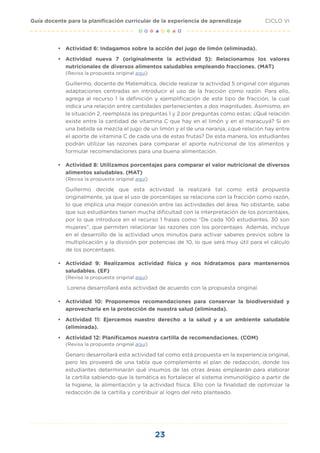 23
CICLO VI
Guía docente para la planificación curricular de la experiencia de aprendizaje
•	 Actividad 6: Indagamos sobre la acción del jugo de limón (eliminada).
•	 Actividad nueva 7 (originalmente la actividad 5): Relacionamos los valores
nutricionales de diversos alimentos saludables empleando fracciones. (MAT)
(Revisa la propuesta original aquí)
Guillermo, docente de Matemática, decide realizar la actividad 5 original con algunas
adaptaciones centradas en introducir el uso de la fracción como razón. Para ello,
agrega al recurso 1 la definición y ejemplificación de este tipo de fracción, la cual
indica una relación entre cantidades pertenecientes a dos magnitudes. Asimismo, en
la situación 2, reemplaza las preguntas 1 y 2 por preguntas como estas: ¿Qué relación
existe entre la cantidad de vitamina C que hay en el limón y en el maracuyá? Si en
una bebida se mezcla el jugo de un limón y el de una naranja, ¿qué relación hay entre
el aporte de vitamina C de cada una de estas frutas? De esta manera, los estudiantes
podrán utilizar las razones para comparar el aporte nutricional de los alimentos y
formular recomendaciones para una buena alimentación.
•	 Actividad 8: Utilizamos porcentajes para comparar el valor nutricional de diversos
alimentos saludables. (MAT)
(Revisa la propuesta original aquí)
Guillermo decide que esta actividad la realizará tal como está propuesta
originalmente, ya que el uso de porcentajes se relaciona con la fracción como razón,
lo que implica una mejor conexión entre las actividades del área. No obstante, sabe
que sus estudiantes tienen mucha dificultad con la interpretación de los porcentajes,
por lo que introduce en el recurso 1 frases como “De cada 100 estudiantes, 30 son
mujeres”, que permiten relacionar las razones con los porcentajes. Además, incluye
en el desarrollo de la actividad unos minutos para activar saberes previos sobre la
multiplicación y la división por potencias de 10, lo que será muy útil para el cálculo
de los porcentajes.
•	 Actividad 9: Realizamos actividad física y nos hidratamos para mantenernos
saludables. (EF)
(Revisa la propuesta original aquí)
Lorena desarrollará esta actividad de acuerdo con la propuesta original.
•	 Actividad 10: Proponemos recomendaciones para conservar la biodiversidad y
aprovecharla en la protección de nuestra salud (eliminada).
•	 Actividad 11: Ejercemos nuestro derecho a la salud y a un ambiente saludable
(eliminada).
•	 Actividad 12: Planificamos nuestra cartilla de recomendaciones. (COM)
(Revisa la propuesta original aquí)
Genaro desarrollará esta actividad tal como está propuesta en la experiencia original,
pero les proveerá de una tabla que complemente el plan de redacción, donde los
estudiantes determinarán qué insumos de las otras áreas emplearán para elaborar
la cartilla sabiendo que la temática es fortalecer el sistema inmunológico a partir de
la higiene, la alimentación y la actividad física. Ello con la finalidad de optimizar la
redacción de la cartilla y contribuir al logro del reto planteado.
 