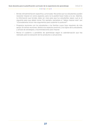 27
CICLO VI
Guía docente para la planificación curricular de la experiencia de aprendizaje
	
– Brinda retroalimentación específica y priorizada. Recuerda que tus estudiantes pueden
necesitar mejorar en varios aspectos, pero no lo podrán hacer todos a la vez. Además,
la información que brindes debe ser clara para que tus estudiantes sepan cual es el
siguiente paso que deben tomar. Por ejemplo, reemplaza el “debes mejorar esto” por
“¿Considerarías incluir más argumentos para sustentar tu postura?”.
	
– Programa reuniones con los estudiantes o las familias cuyos hijos requieren de más
apoyo. En dichas reuniones, destaca los aspectos positivos y los logros de tu estudiante,
y provee de estrategias y recomendaciones para mejorar.
	
– Revisa el cuaderno o portafolio de aprendizaje según la calendarización que has
realizado para la evaluación de los productos o actuaciones.
 