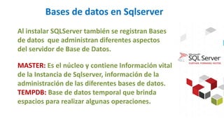 Bases de datos en Sqlserver
Al instalar SQLServer también se registran Bases
de datos que administran diferentes aspectos
del servidor de Base de Datos.
MASTER: Es el núcleo y contiene Información vital
de la Instancia de Sqlserver, información de la
administración de las diferentes bases de datos.
TEMPDB: Base de datos temporal que brinda
espacios para realizar algunas operaciones.
 