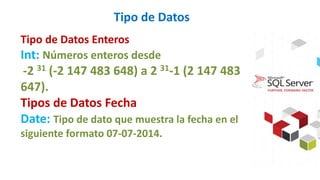 Tipo de Datos
Tipo de Datos Enteros
Int: Números enteros desde
-2 31 (-2 147 483 648) a 2 31-1 (2 147 483
647).
Tipos de Datos Fecha
Date: Tipo de dato que muestra la fecha en el
siguiente formato 07-07-2014.
 