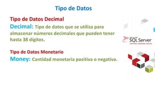 Tipo de Datos
Tipo de Datos Decimal
Decimal: Tipo de datos que se utiliza para
almacenar números decimales que pueden tener
hasta 38 dígitos.
Tipo de Datos Monetario
Money: Cantidad monetaria positiva o negativa.
 