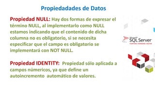Propiedadades de Datos
Propiedad NULL: Hay dos formas de expresar el
término NULL, al implementarlo como NULL
estamos indicando que el contenido de dicha
columna no es obligatorio, si se necesita
especificar que el campo es obligatorio se
implementará con NOT NULL.
Propiedad IDENTITY: Propiedad sólo aplicada a
campos númericos, ya que define un
autoincremento automático de valores.
 